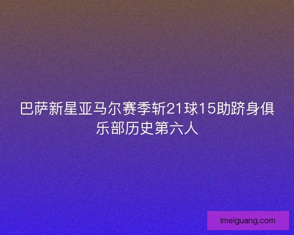 巴萨新星亚马尔赛季斩21球15助跻身俱乐部历史第六人