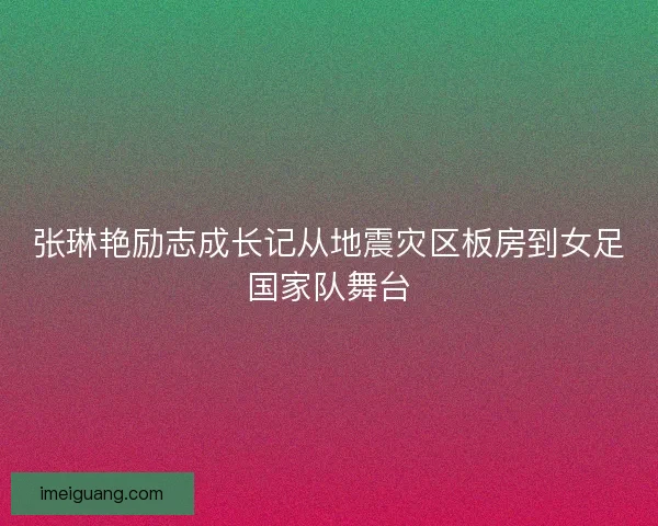 张琳艳励志成长记从地震灾区板房到女足国家队舞台