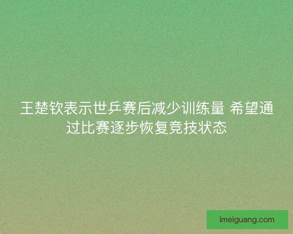 王楚钦表示世乒赛后减少训练量 希望通过比赛逐步恢复竞技状态
