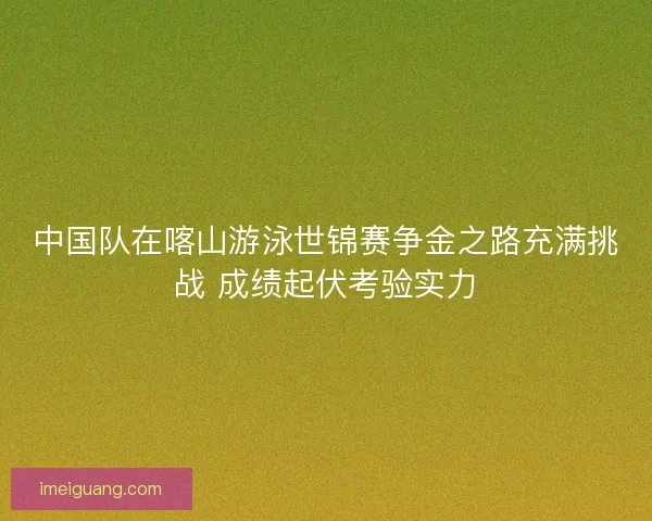 中国队在喀山游泳世锦赛争金之路充满挑战 成绩起伏考验实力